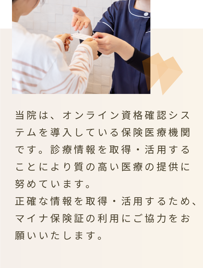 当院はオンライン資格確認システムを導入している保険医療機関です。正確な情報を取得・活用するため、マイナ保険証の利用にご協力をお願いいたします。